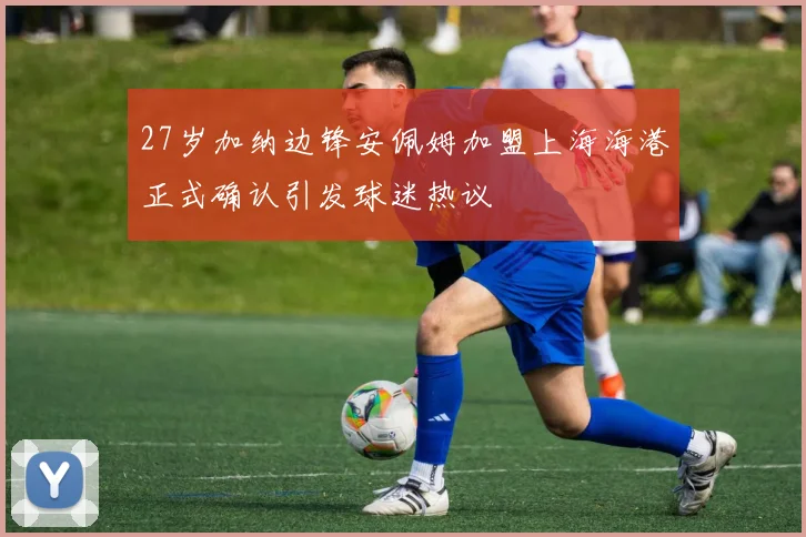 27岁加纳边锋安佩姆加盟上海海港正式确认引发球迷热议