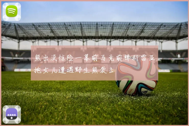 熊出没惊险一幕前马竞前锋科雷亚抱女儿遭遇野生熊袭击