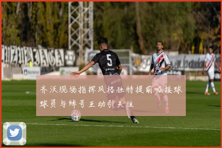 齐沃现场指挥风格独特提前喊接球球员与绰号互动引关注