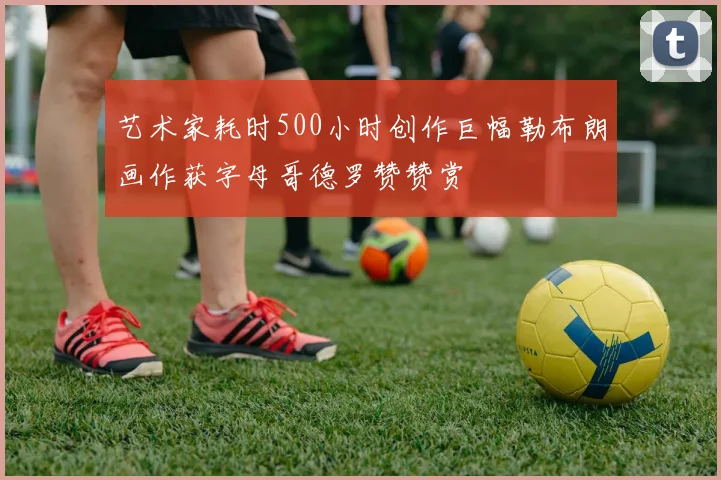艺术家耗时500小时创作巨幅勒布朗画作获字母哥德罗赞赞赏