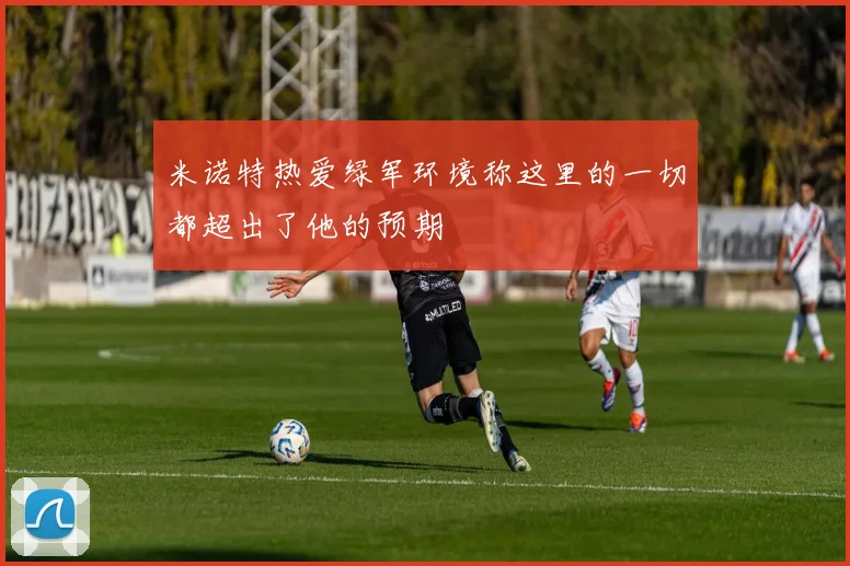 米诺特热爱绿军环境称这里的一切都超出了他的预期