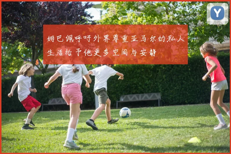 姆巴佩呼吁外界尊重亚马尔的私人生活给予他更多空间与安静