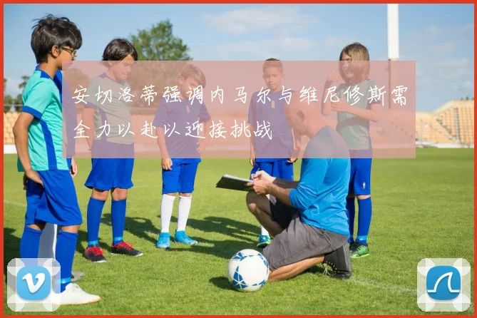安切洛蒂强调内马尔与维尼修斯需全力以赴以迎接挑战