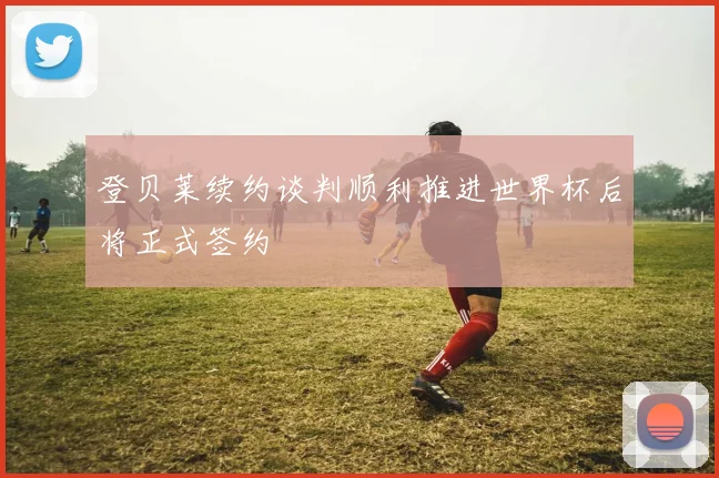 登贝莱续约谈判顺利推进世界杯后将正式签约