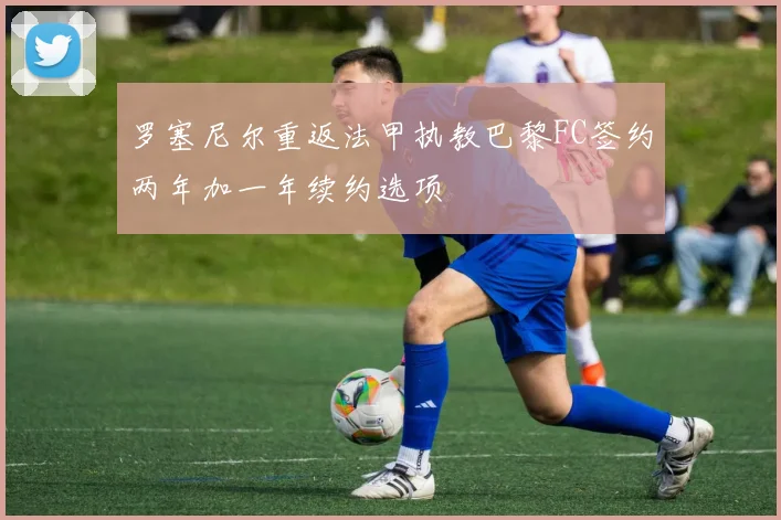 罗塞尼尔重返法甲执教巴黎FC签约两年加一年续约选项